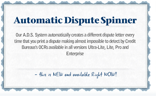 A.D.S.S. Automatic Dispute Spinner System Automatically creates a different dispute letter every time that you print a dispute making almost impossible to detect by Credit Bureaus's OCRs available in all versions Ultra-Lite, Lite, Pro and Enterprise
